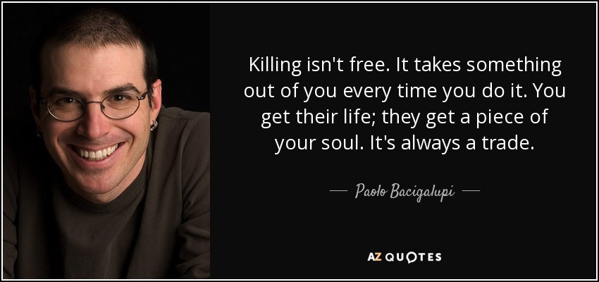 Killing isn't free. It takes something out of you every time you do it. You get their life; they get a piece of your soul. It's always a trade. - Paolo Bacigalupi