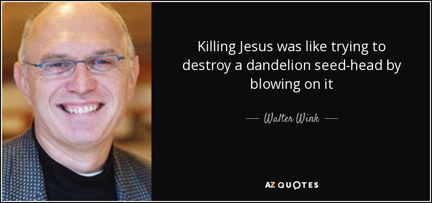 Killing Jesus was like trying to destroy a dandelion seed-head by blowing on it - Walter Wink
