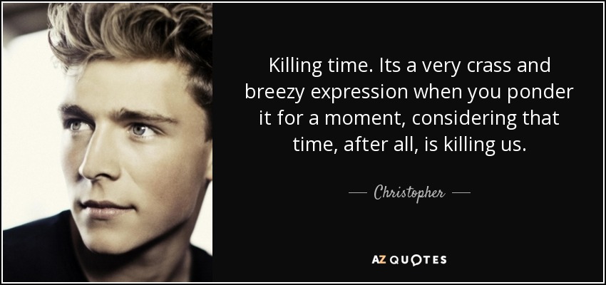 Killing time. Its a very crass and breezy expression when you ponder it for a moment, considering that time, after all, is killing us. - Christopher