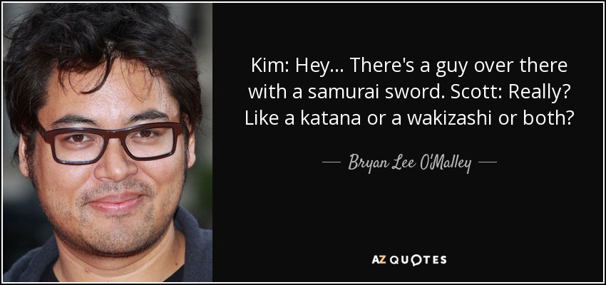 Kim: Hey... There's a guy over there with a samurai sword. Scott: Really? Like a katana or a wakizashi or both? - Bryan Lee O'Malley