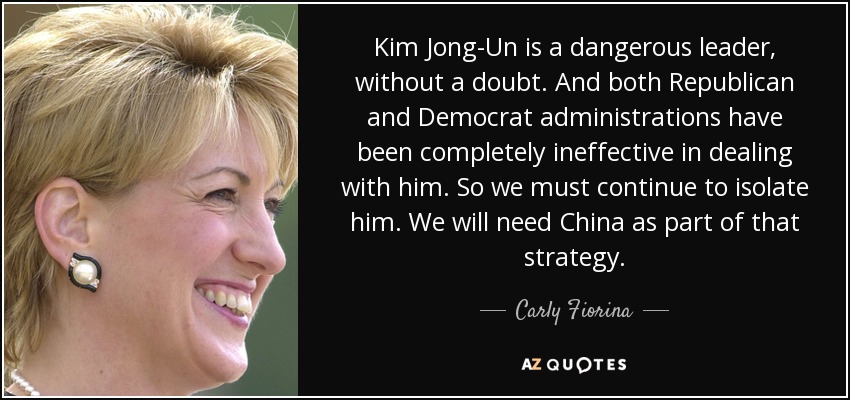 Kim Jong-Un is a dangerous leader, without a doubt. And both Republican and Democrat administrations have been completely ineffective in dealing with him. So we must continue to isolate him. We will need China as part of that strategy. - Carly Fiorina