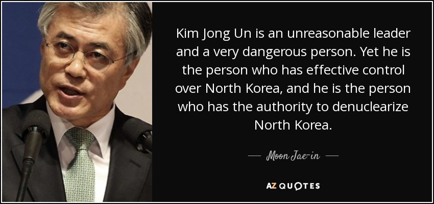 Kim Jong Un is an unreasonable leader and a very dangerous person. Yet he is the person who has effective control over North Korea, and he is the person who has the authority to denuclearize North Korea. - Moon Jae-in