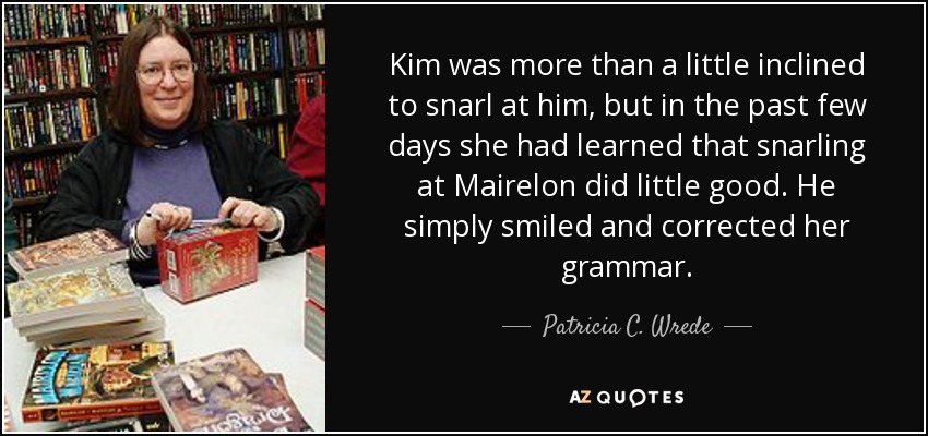 Kim was more than a little inclined to snarl at him, but in the past few days she had learned that snarling at Mairelon did little good. He simply smiled and corrected her grammar. - Patricia C. Wrede