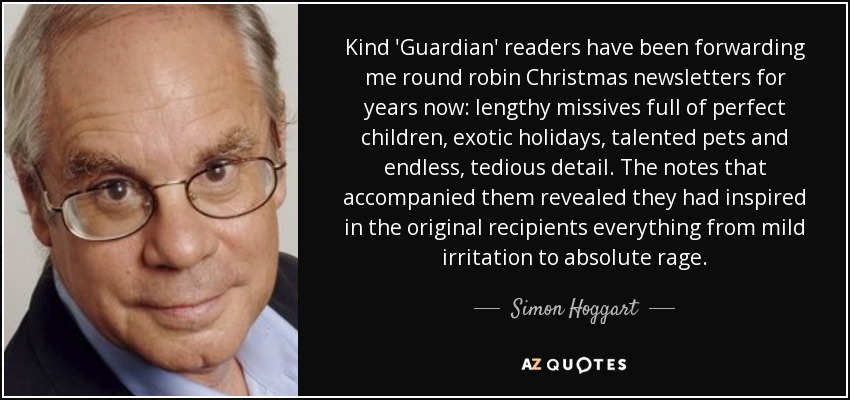 Kind 'Guardian' readers have been forwarding me round robin Christmas newsletters for years now: lengthy missives full of perfect children, exotic holidays, talented pets and endless, tedious detail. The notes that accompanied them revealed they had inspired in the original recipients everything from mild irritation to absolute rage. - Simon Hoggart