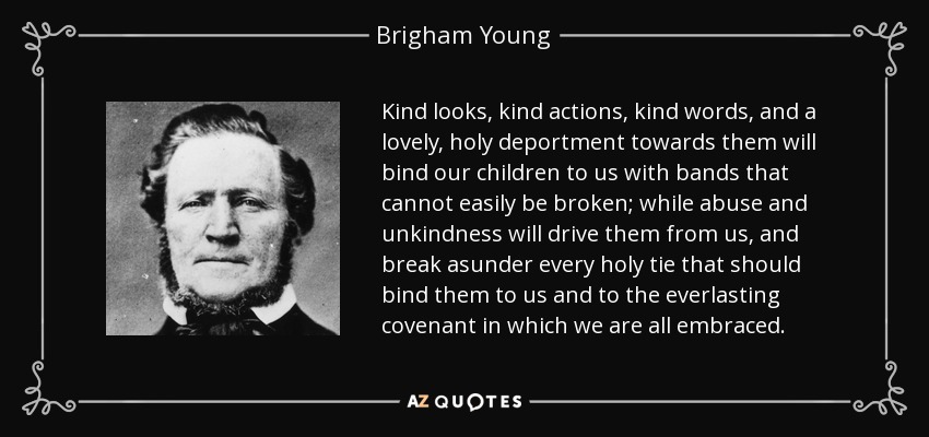 Kind looks, kind actions, kind words, and a lovely, holy deportment towards them will bind our children to us with bands that cannot easily be broken; while abuse and unkindness will drive them from us, and break asunder every holy tie that should bind them to us and to the everlasting covenant in which we are all embraced. - Brigham Young