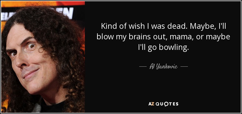 Kind of wish I was dead. Maybe, I'll blow my brains out, mama, or maybe I'll go bowling. - Al Yankovic