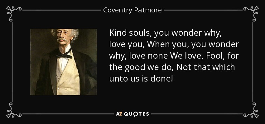 Kind souls, you wonder why, love you, When you, you wonder why, love none We love, Fool, for the good we do, Not that which unto us is done! - Coventry Patmore