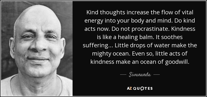 Kind thoughts increase the flow of vital energy into your body and mind. Do kind acts now. Do not procrastinate. Kindness is like a healing balm. It soothes suffering... Little drops of water make the mighty ocean. Even so, little acts of kindness make an ocean of goodwill. - Sivananda