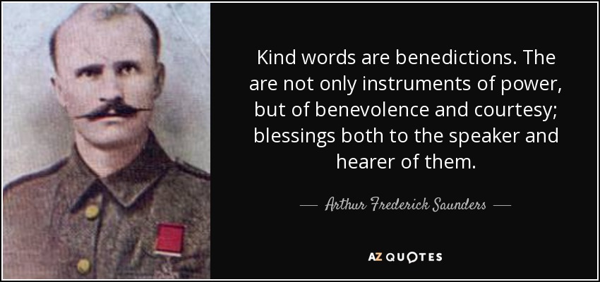 Kind words are benedictions. The are not only instruments of power, but of benevolence and courtesy; blessings both to the speaker and hearer of them. - Arthur Frederick Saunders