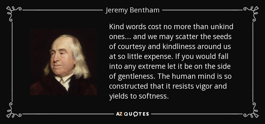 Kind words cost no more than unkind ones . . . and we may scatter the seeds of courtesy and kindliness around us at so little expense. If you would fall into any extreme let it be on the side of gentleness. The human mind is so constructed that it resists vigor and yields to softness. - Jeremy Bentham