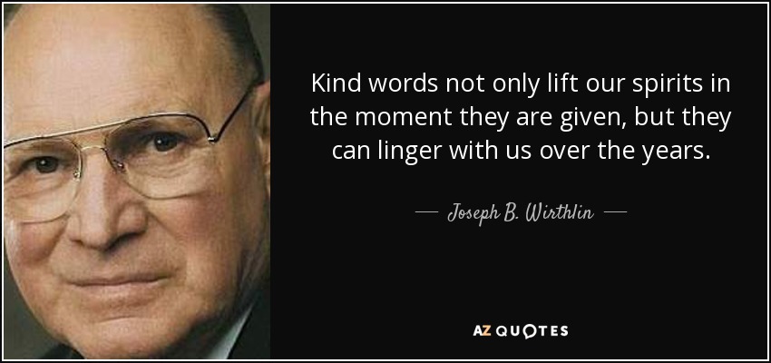 Kind words not only lift our spirits in the moment they are given, but they can linger with us over the years. - Joseph B. Wirthlin