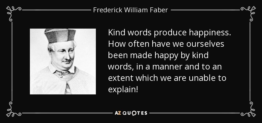 Kind words produce happiness. How often have we ourselves been made happy by kind words, in a manner and to an extent which we are unable to explain! - Frederick William Faber