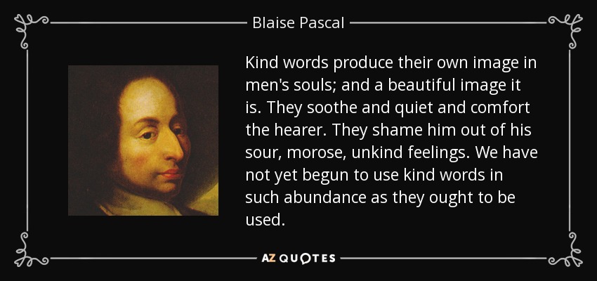 Kind words produce their own image in men's souls; and a beautiful image it is. They soothe and quiet and comfort the hearer. They shame him out of his sour, morose, unkind feelings. We have not yet begun to use kind words in such abundance as they ought to be used. - Blaise Pascal