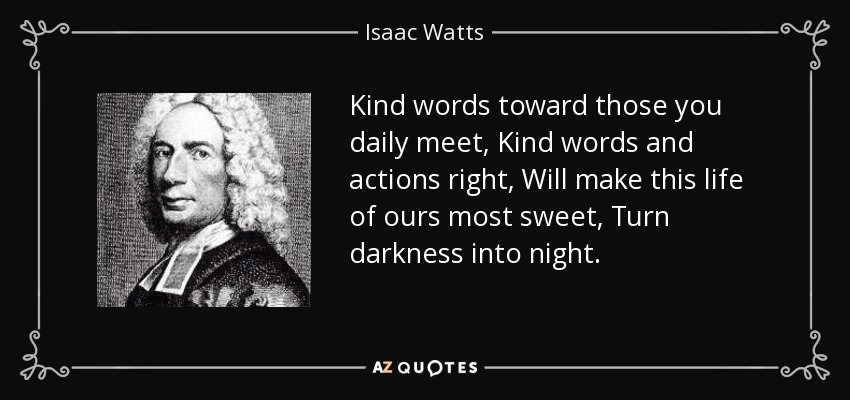 Kind words toward those you daily meet, Kind words and actions right, Will make this life of ours most sweet, Turn darkness into night. - Isaac Watts