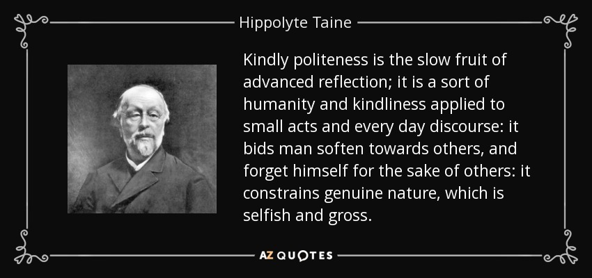 Kindly politeness is the slow fruit of advanced reflection; it is a sort of humanity and kindliness applied to small acts and every day discourse: it bids man soften towards others, and forget himself for the sake of others: it constrains genuine nature, which is selfish and gross. - Hippolyte Taine