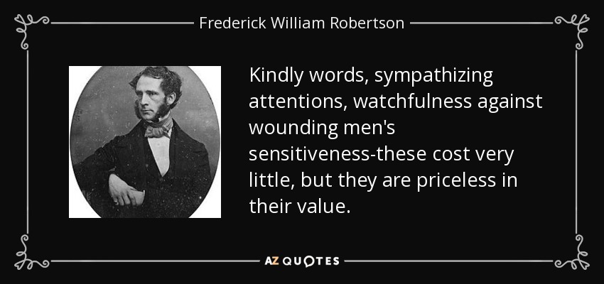 Kindly words, sympathizing attentions, watchfulness against wounding men's sensitiveness-these cost very little, but they are priceless in their value. - Frederick William Robertson