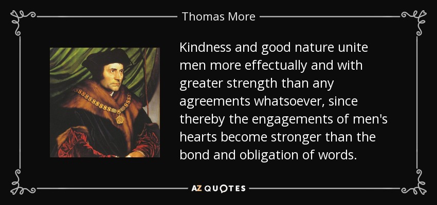 Kindness and good nature unite men more effectually and with greater strength than any agreements whatsoever, since thereby the engagements of men's hearts become stronger than the bond and obligation of words. - Thomas More