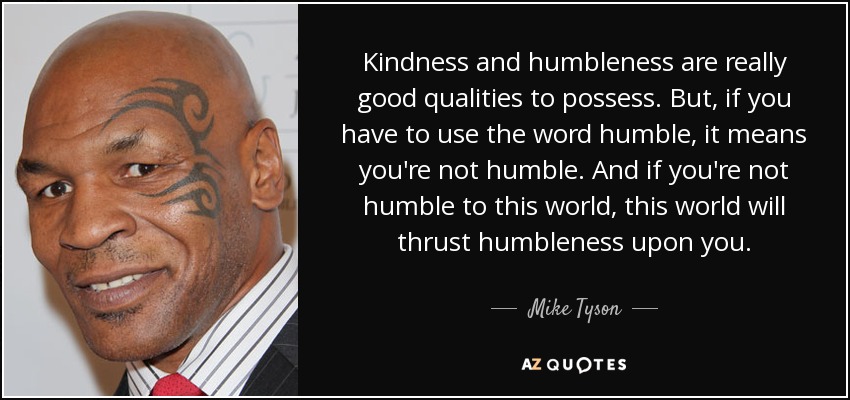 Kindness and humbleness are really good qualities to possess. But, if you have to use the word humble, it means you're not humble. And if you're not humble to this world, this world will thrust humbleness upon you. - Mike Tyson