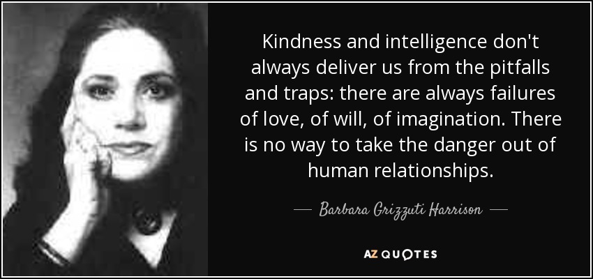 Kindness and intelligence don't always deliver us from the pitfalls and traps: there are always failures of love, of will, of imagination. There is no way to take the danger out of human relationships. - Barbara Grizzuti Harrison