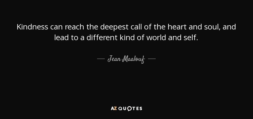 Kindness can reach the deepest call of the heart and soul, and lead to a different kind of world and self. - Jean Maalouf
