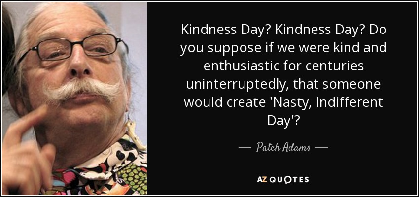 Kindness Day? Kindness Day? Do you suppose if we were kind and enthusiastic for centuries uninterruptedly, that someone would create 'Nasty, Indifferent Day'? - Patch Adams