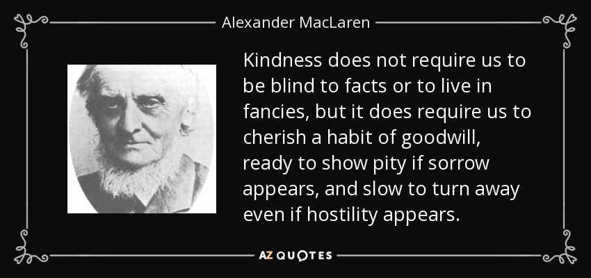 Kindness does not require us to be blind to facts or to live in fancies, but it does require us to cherish a habit of goodwill, ready to show pity if sorrow appears, and slow to turn away even if hostility appears. - Alexander MacLaren