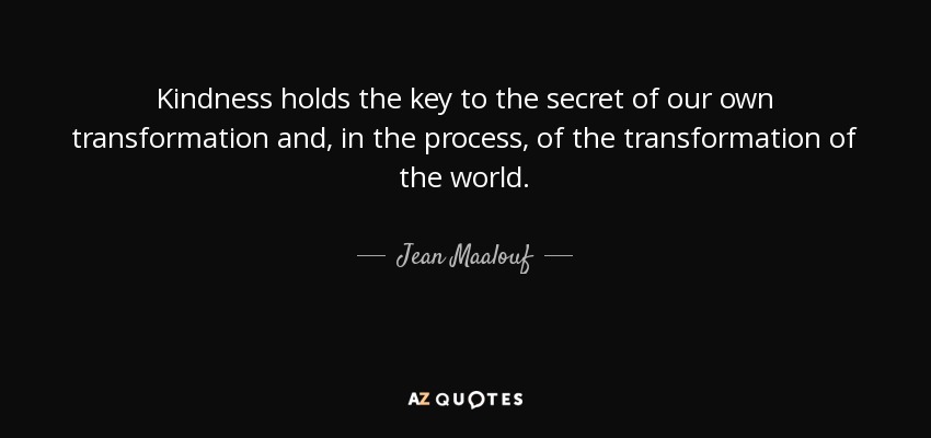 Kindness holds the key to the secret of our own transformation and, in the process, of the transformation of the world. - Jean Maalouf