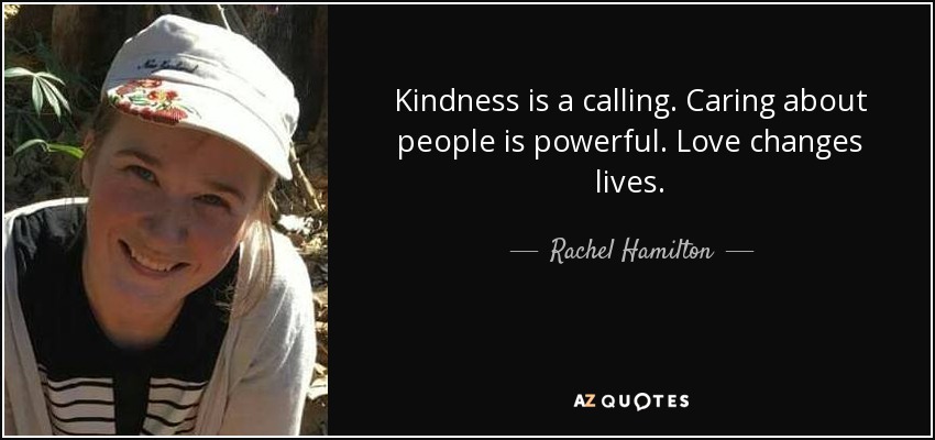 Kindness is a calling. Caring about people is powerful. Love changes lives. - Rachel Hamilton
