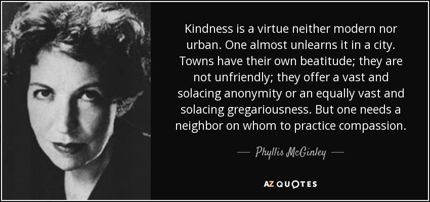 Kindness is a virtue neither modern nor urban. One almost unlearns it in a city. Towns have their own beatitude; they are not unfriendly; they offer a vast and solacing anonymity or an equally vast and solacing gregariousness. But one needs a neighbor on whom to practice compassion. - Phyllis McGinley