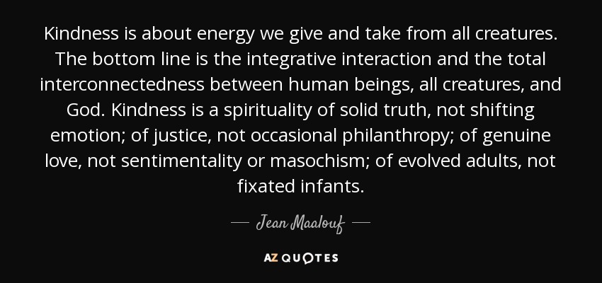 Kindness is about energy we give and take from all creatures. The bottom line is the integrative interaction and the total interconnectedness between human beings, all creatures, and God. Kindness is a spirituality of solid truth, not shifting emotion; of justice, not occasional philanthropy; of genuine love, not sentimentality or masochism; of evolved adults, not fixated infants. - Jean Maalouf