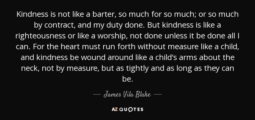 Kindness is not like a barter, so much for so much; or so much by contract, and my duty done. But kindness is like a righteousness or like a worship, not done unless it be done all I can. For the heart must run forth without measure like a child, and kindness be wound around like a child's arms about the neck, not by measure, but as tightly and as long as they can be. - James Vila Blake