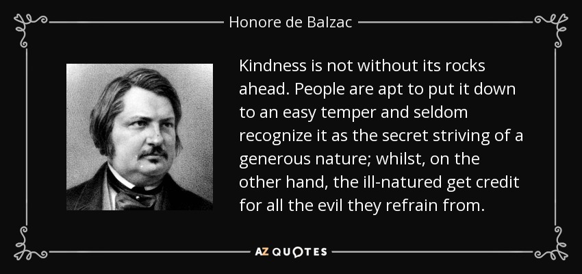 Kindness is not without its rocks ahead. People are apt to put it down to an easy temper and seldom recognize it as the secret striving of a generous nature; whilst, on the other hand, the ill-natured get credit for all the evil they refrain from. - Honore de Balzac