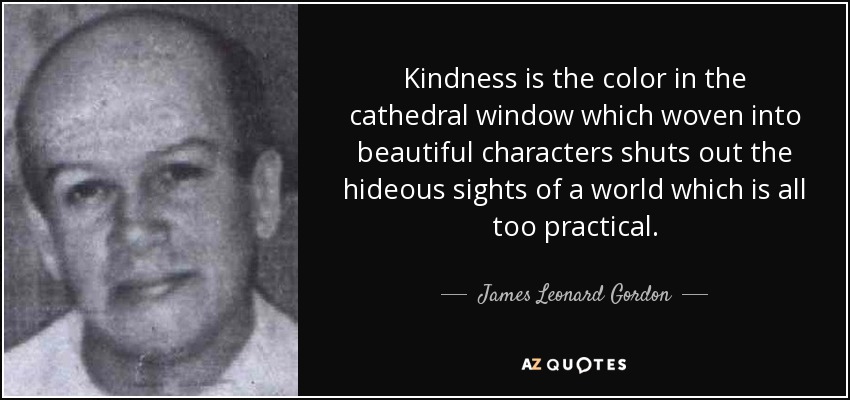 Kindness is the color in the cathedral window which woven into beautiful characters shuts out the hideous sights of a world which is all too practical. - James Leonard Gordon