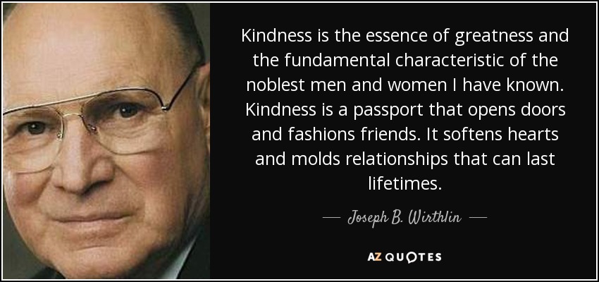 Kindness is the essence of greatness and the fundamental characteristic of the noblest men and women I have known. Kindness is a passport that opens doors and fashions friends. It softens hearts and molds relationships that can last lifetimes. - Joseph B. Wirthlin