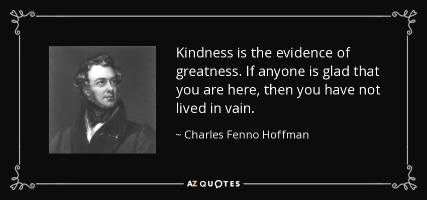 Kindness is the evidence of greatness. If anyone is glad that you are here, then you have not lived in vain. - Charles Fenno Hoffman
