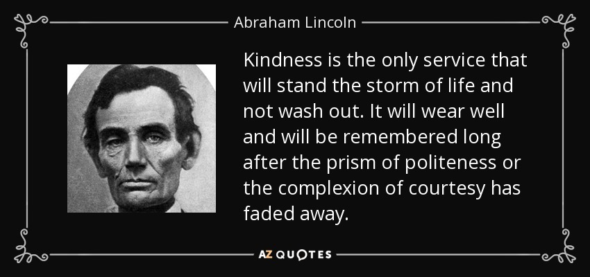 Kindness is the only service that will stand the storm of life and not wash out. It will wear well and will be remembered long after the prism of politeness or the complexion of courtesy has faded away. - Abraham Lincoln