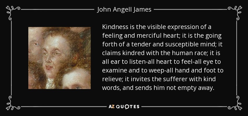 Kindness is the visible expression of a feeling and merciful heart; it is the going forth of a tender and susceptible mind; it claims kindred with the human race; it is all ear to listen-all heart to feel-all eye to examine and to weep-all hand and foot to relieve; it invites the sufferer with kind words, and sends him not empty away. - John Angell James