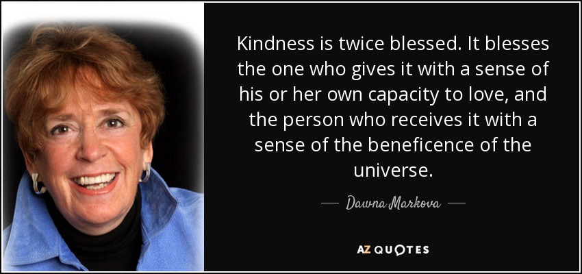 Kindness is twice blessed. It blesses the one who gives it with a sense of his or her own capacity to love, and the person who receives it with a sense of the beneficence of the universe. - Dawna Markova