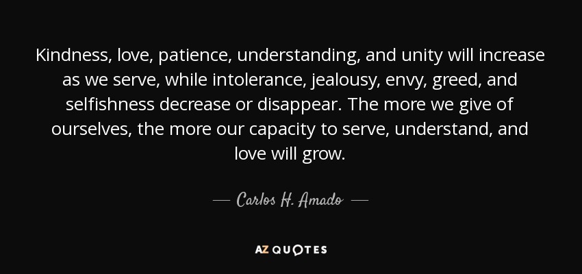 Kindness, love, patience, understanding, and unity will increase as we serve, while intolerance, jealousy, envy, greed, and selfishness decrease or disappear. The more we give of ourselves, the more our capacity to serve, understand, and love will grow. - Carlos H. Amado