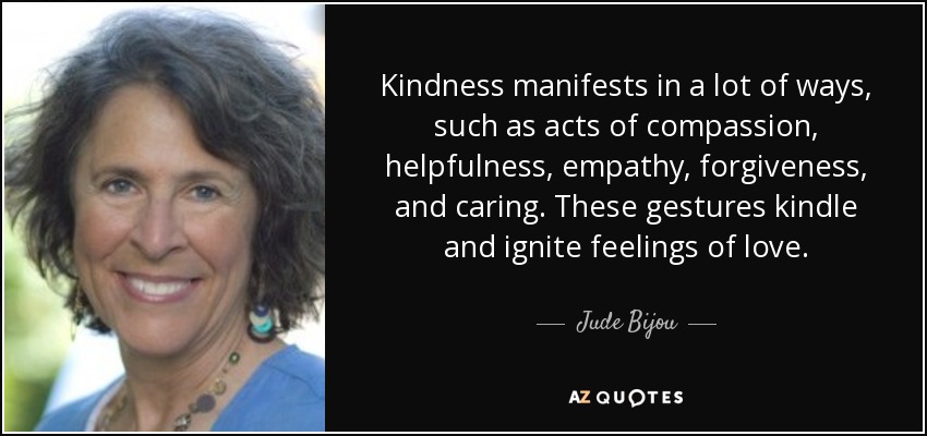 Kindness manifests in a lot of ways, such as acts of compassion, helpfulness, empathy, forgiveness, and caring. These gestures kindle and ignite feelings of love. - Jude Bijou