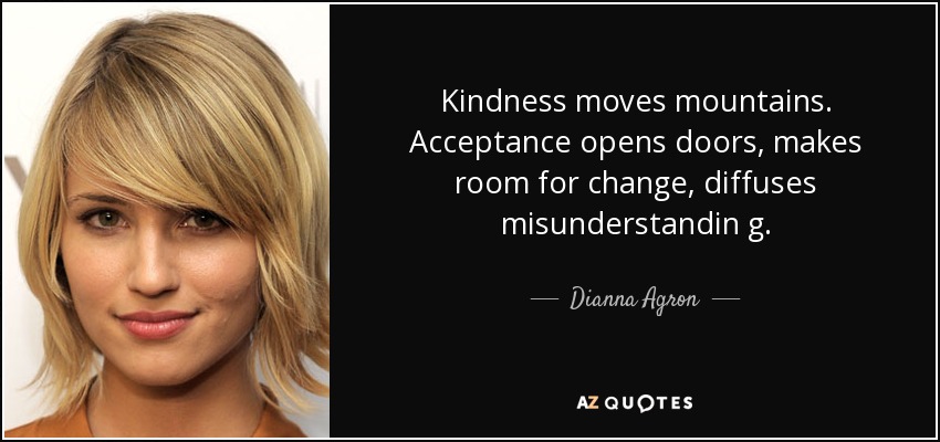 Kindness moves mountains. Acceptance opens doors, makes room for change, diffuses misunderstandin g. - Dianna Agron