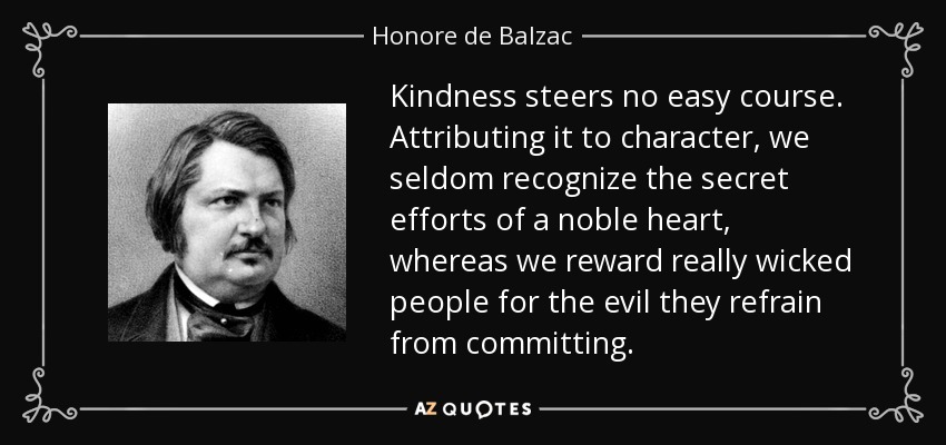 Kindness steers no easy course. Attributing it to character, we seldom recognize the secret efforts of a noble heart, whereas we reward really wicked people for the evil they refrain from committing. - Honore de Balzac
