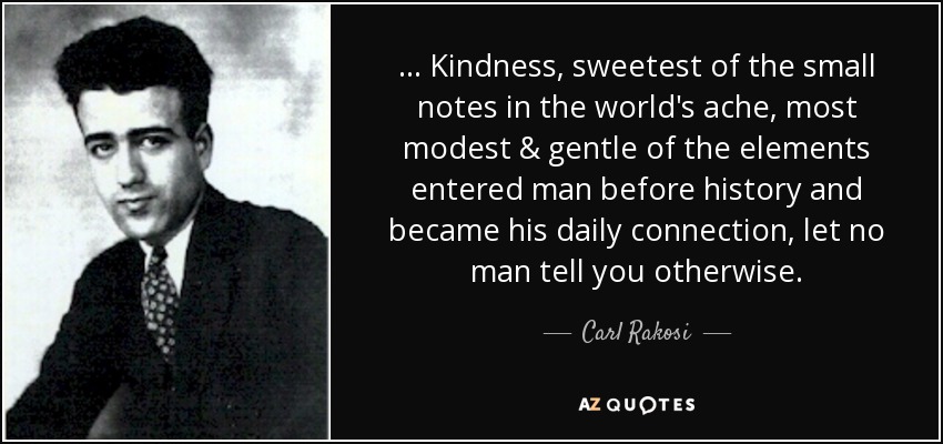 ... Kindness, sweetest of the small notes in the world's ache, most modest & gentle of the elements entered man before history and became his daily connection, let no man tell you otherwise. - Carl Rakosi
