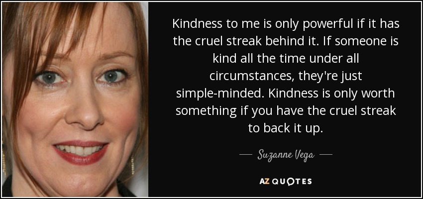 Kindness to me is only powerful if it has the cruel streak behind it. If someone is kind all the time under all circumstances, they're just simple-minded. Kindness is only worth something if you have the cruel streak to back it up. - Suzanne Vega