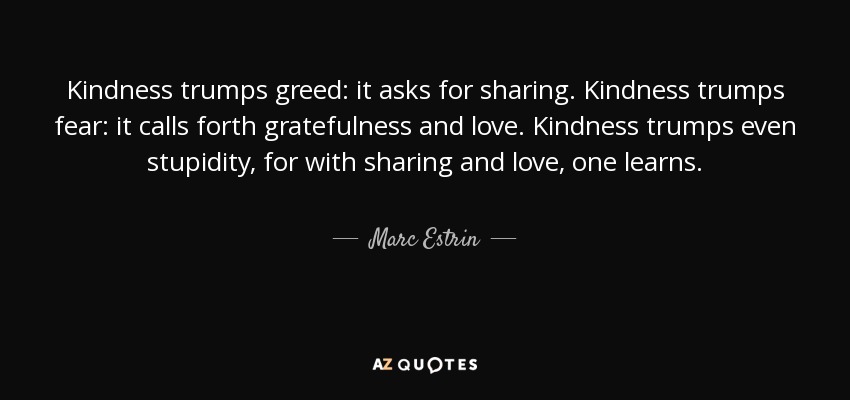 Kindness trumps greed: it asks for sharing. Kindness trumps fear: it calls forth gratefulness and love. Kindness trumps even stupidity, for with sharing and love, one learns. - Marc Estrin