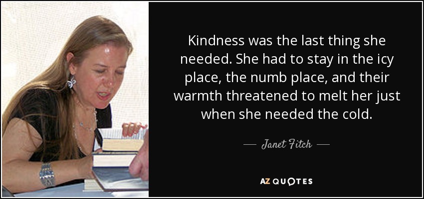Kindness was the last thing she needed. She had to stay in the icy place, the numb place, and their warmth threatened to melt her just when she needed the cold. - Janet Fitch