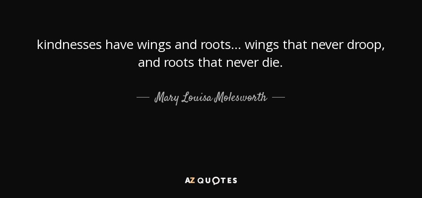 kindnesses have wings and roots ... wings that never droop, and roots that never die. - Mary Louisa Molesworth