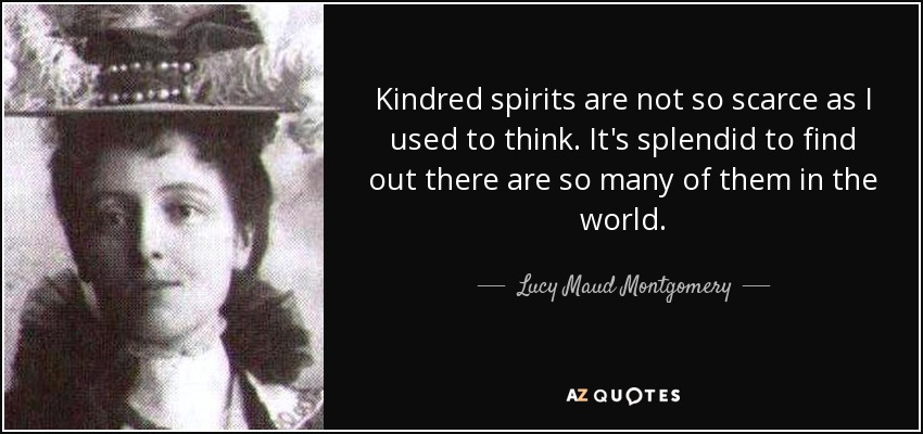 Kindred spirits are not so scarce as I used to think. It's splendid to find out there are so many of them in the world. - Lucy Maud Montgomery