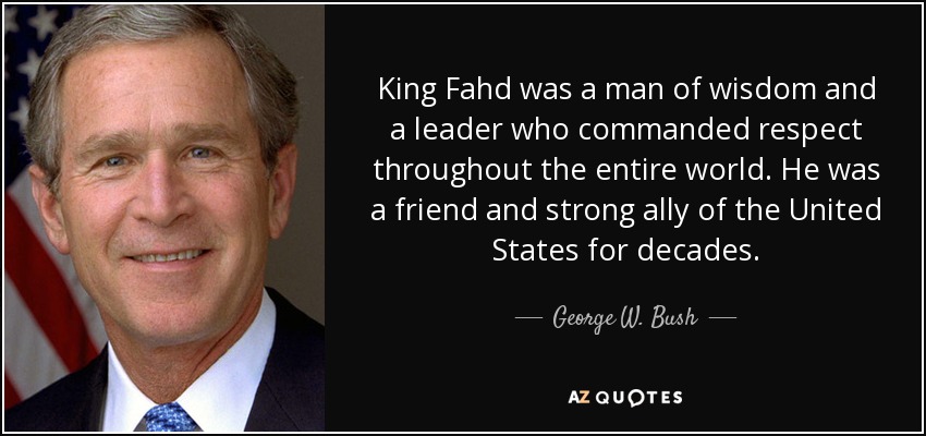 King Fahd was a man of wisdom and a leader who commanded respect throughout the entire world. He was a friend and strong ally of the United States for decades. - George W. Bush