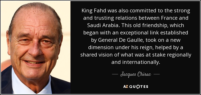 King Fahd was also committed to the strong and trusting relations between France and Saudi Arabia. This old friendship, which began with an exceptional link established by General De Gaulle, took on a new dimension under his reign, helped by a shared vision of what was at stake regionally and internationally. - Jacques Chirac